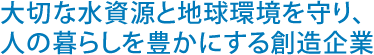 大切な水資源と地球環境を守り、人の暮らしを豊かにする創造企業